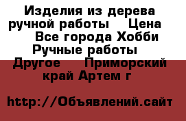 Изделия из дерева ручной работы  › Цена ­ 1 - Все города Хобби. Ручные работы » Другое   . Приморский край,Артем г.